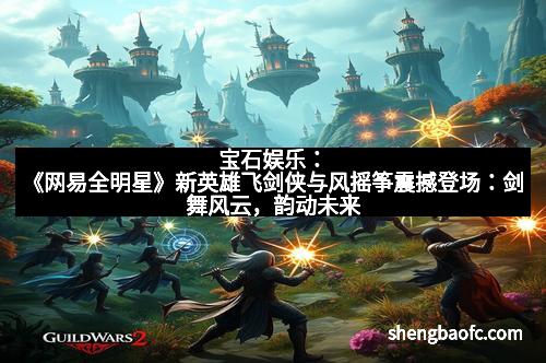 宝石娱乐：《网易全明星》新英雄飞剑侠与风摇筝震撼登场：剑舞风云，韵动未来